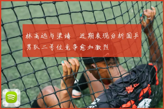林高远与梁靖崑近期表现分析国乒男队二号位竞争愈加激烈